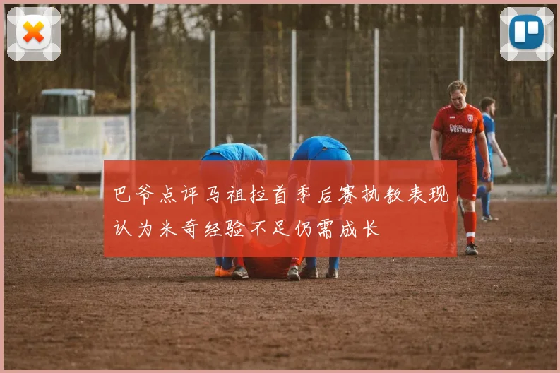 巴爷点评马祖拉首季后赛执教表现认为米奇经验不足仍需成长