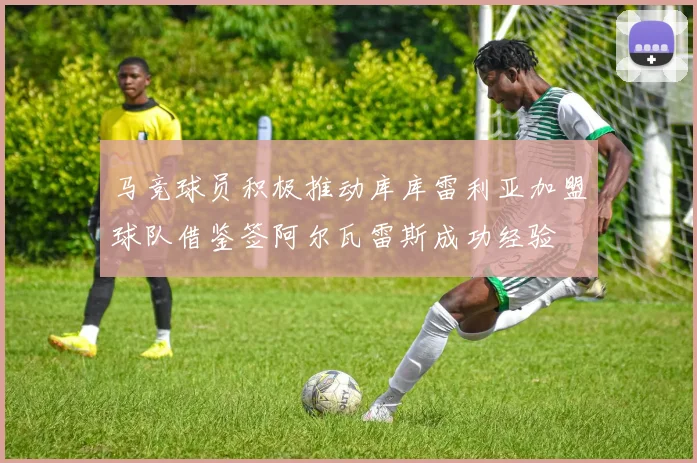 马竞球员积极推动库库雷利亚加盟球队借鉴签阿尔瓦雷斯成功经验