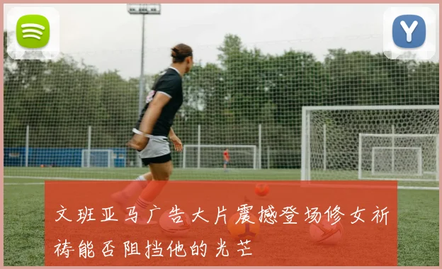 文班亚马广告大片震撼登场修女祈祷能否阻挡他的光芒