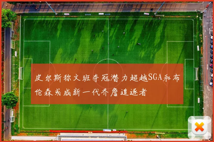 皮尔斯称文班夺冠潜力超越SGA和布伦森或成新一代乔詹追逐者