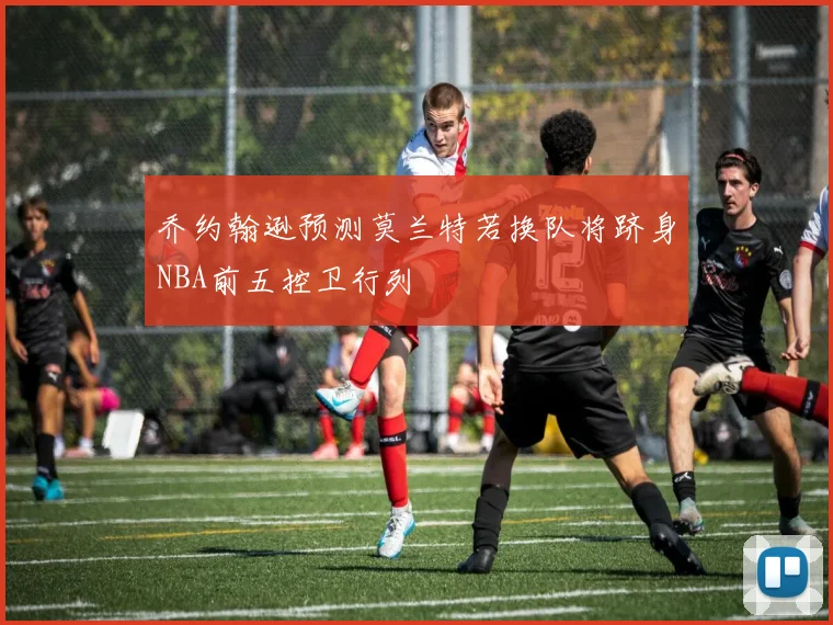 乔约翰逊预测莫兰特若换队将跻身NBA前五控卫行列