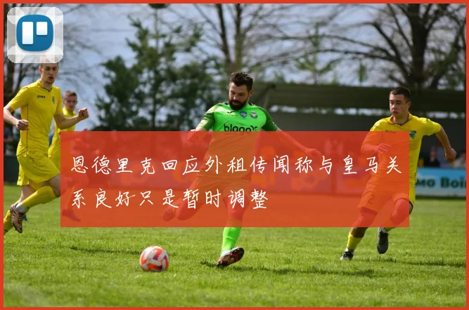 恩德里克回应外租传闻称与皇马关系良好只是暂时调整