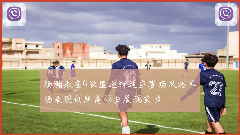 杨瀚森在G联盟逐渐适应赛场风格单场表现创新高22分展现实力