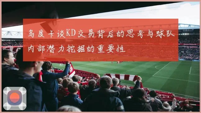 乌度卡谈KD交易背后的思考与球队内部潜力挖掘的重要性