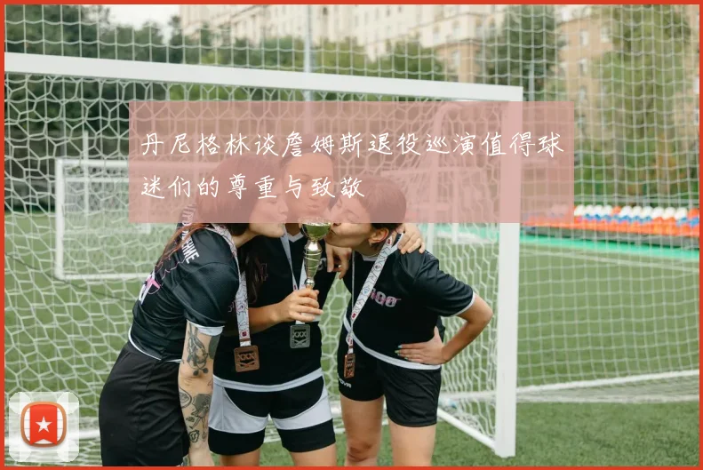 丹尼格林谈詹姆斯退役巡演值得球迷们的尊重与致敬