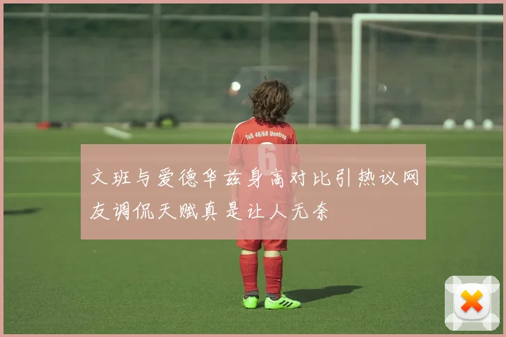 文班与爱德华兹身高对比引热议网友调侃天赋真是让人无奈
