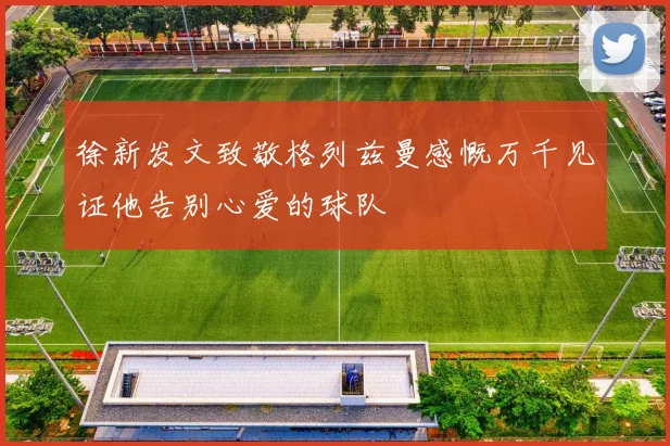 徐新发文致敬格列兹曼感慨万千见证他告别心爱的球队