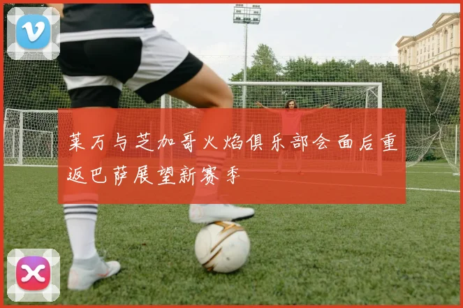 莱万与芝加哥火焰俱乐部会面后重返巴萨展望新赛季