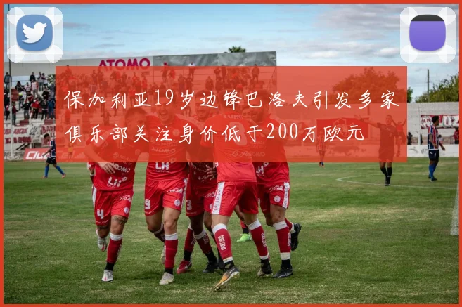 保加利亚19岁边锋巴洛夫引发多家俱乐部关注身价低于200万欧元