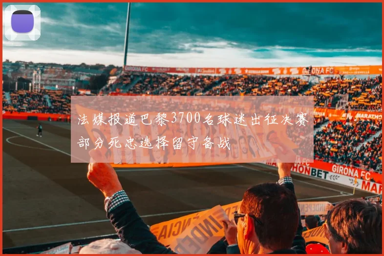 法媒报道巴黎3700名球迷出征决赛部分死忠选择留守备战