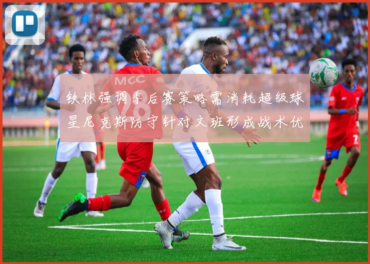 铁林强调季后赛策略需消耗超级球星尼克斯防守针对文班形成战术优势