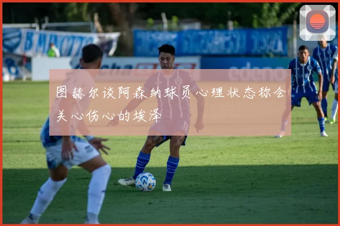 图赫尔谈阿森纳球员心理状态称会关心伤心的埃泽