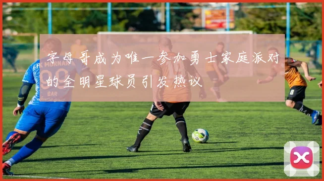字母哥成为唯一参加勇士家庭派对的全明星球员引发热议
