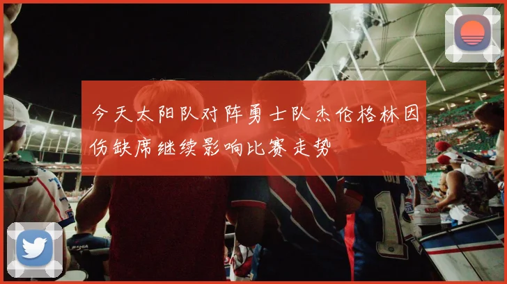 今天太阳队对阵勇士队杰伦格林因伤缺席继续影响比赛走势