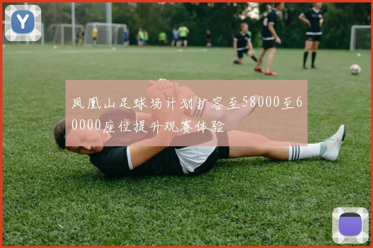 凤凰山足球场计划扩容至58000至60000座位提升观赛体验